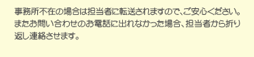 事務所不在の場合は担当者に転送されますので、ご安心ください。またお問い合わせのお電話に出れなかった場合、担当者から折り返し連絡させます。